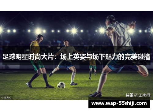 足球明星时尚大片：场上英姿与场下魅力的完美碰撞