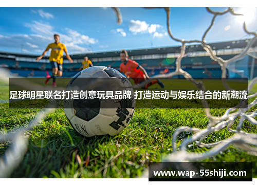足球明星联名打造创意玩具品牌 打造运动与娱乐结合的新潮流