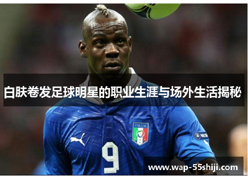 白肤卷发足球明星的职业生涯与场外生活揭秘 
