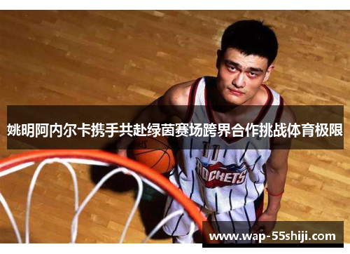 姚明阿内尔卡携手共赴绿茵赛场跨界合作挑战体育极限