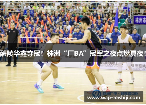 醴陵华鑫夺冠！株洲“厂BA”冠军之夜点燃夏夜！
